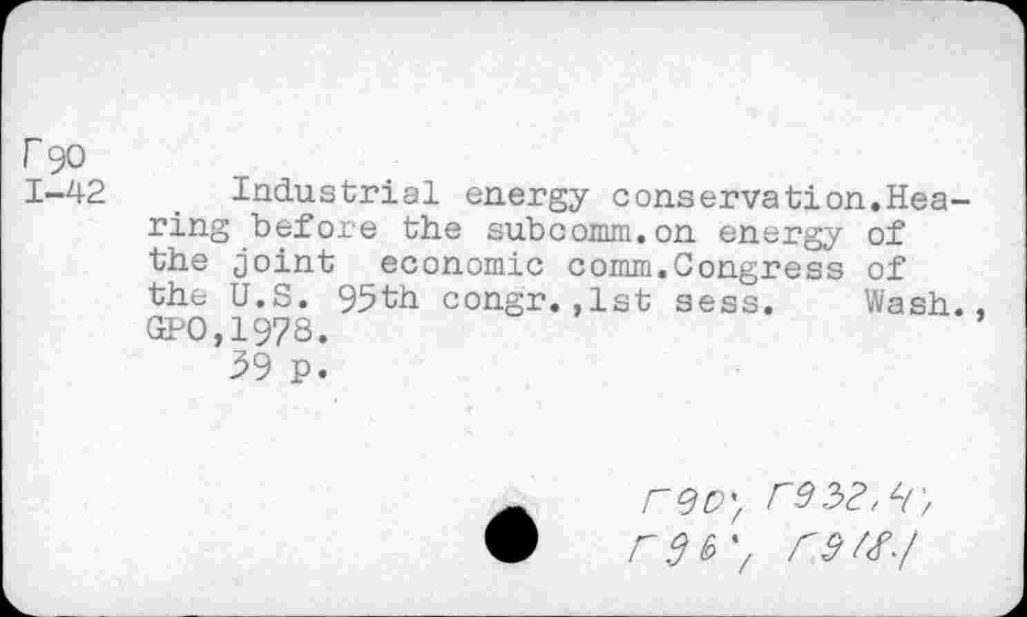 ﻿r 90
1-42	. Industrial energy conservation.Hea-
ring before the subcomm.on energy of the joint economic comm.Congress of the U.S. 95th congr.,1st sess. Wash., GPO,197S.
39 p.
